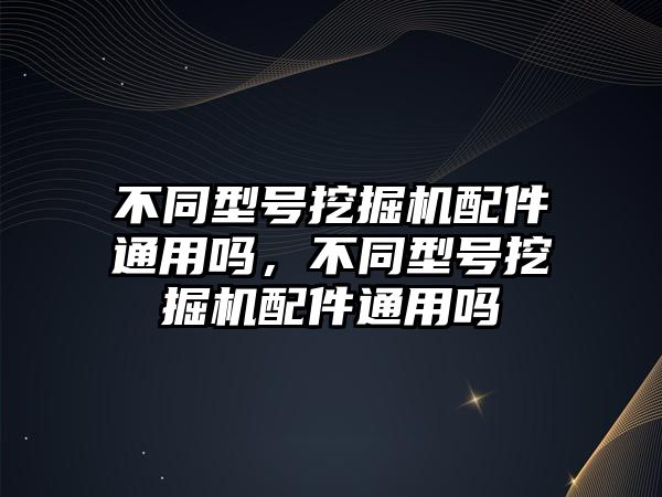 不同型號挖掘機配件通用嗎，不同型號挖掘機配件通用嗎