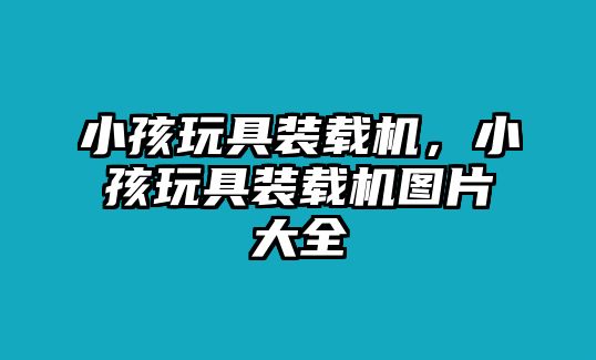 小孩玩具裝載機，小孩玩具裝載機圖片大全