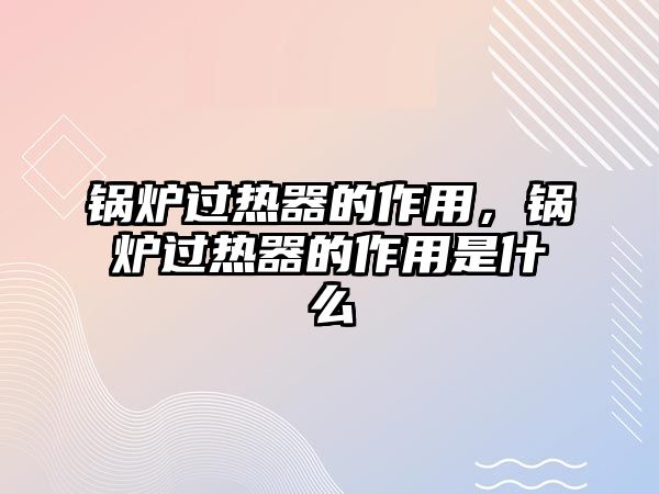 鍋爐過熱器的作用，鍋爐過熱器的作用是什么