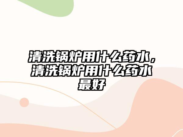 清洗鍋爐用什么藥水，清洗鍋爐用什么藥水最好