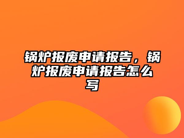 鍋爐報廢申請報告，鍋爐報廢申請報告怎么寫