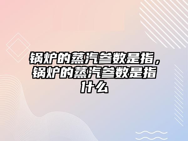 鍋爐的蒸汽參數是指，鍋爐的蒸汽參數是指什么