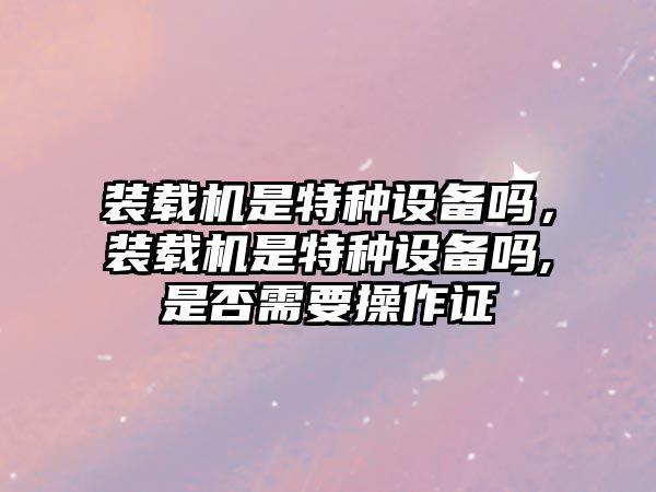 裝載機(jī)是特種設(shè)備嗎，裝載機(jī)是特種設(shè)備嗎,是否需要操作證