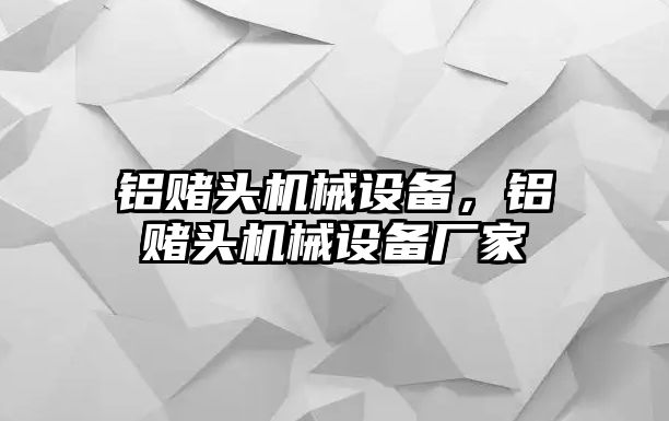 鋁賭頭機械設備，鋁賭頭機械設備廠家