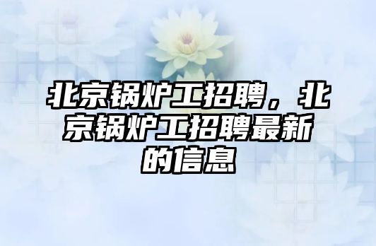 北京鍋爐工招聘，北京鍋爐工招聘最新的信息