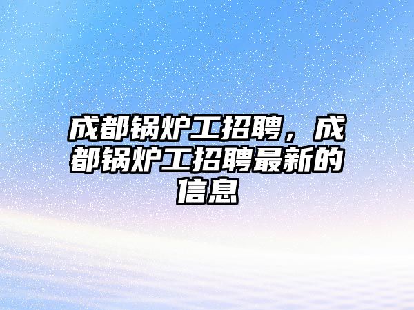 成都鍋爐工招聘，成都鍋爐工招聘最新的信息