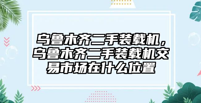 烏魯木齊二手裝載機，烏魯木齊二手裝載機交易市場在什么位置