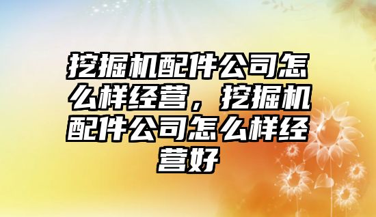 挖掘機配件公司怎么樣經營，挖掘機配件公司怎么樣經營好