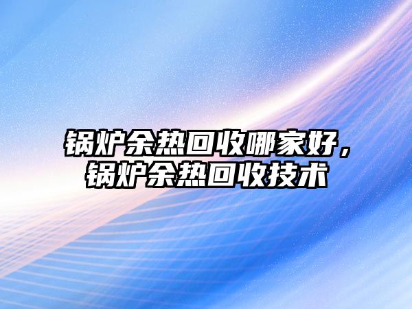 鍋爐余熱回收哪家好，鍋爐余熱回收技術(shù)