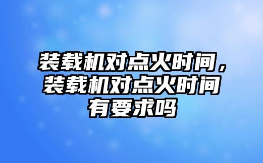 裝載機(jī)對點(diǎn)火時間，裝載機(jī)對點(diǎn)火時間有要求嗎