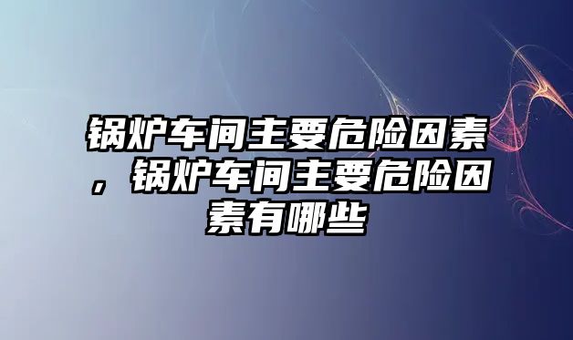 鍋爐車間主要危險因素，鍋爐車間主要危險因素有哪些