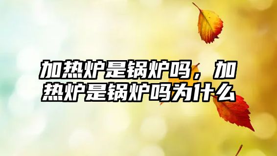 加熱爐是鍋爐嗎，加熱爐是鍋爐嗎為什么