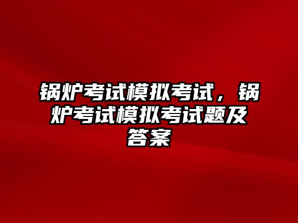 鍋爐考試模擬考試，鍋爐考試模擬考試題及答案