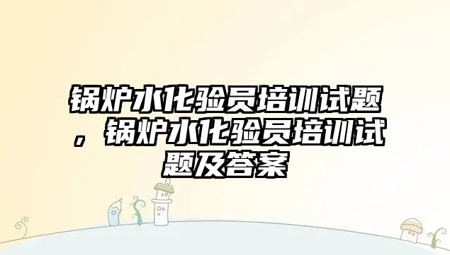 鍋爐水化驗員培訓試題，鍋爐水化驗員培訓試題及答案