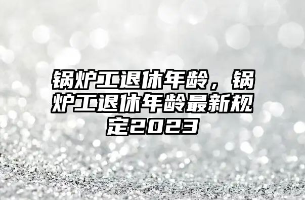 鍋爐工退休年齡，鍋爐工退休年齡最新規(guī)定2023