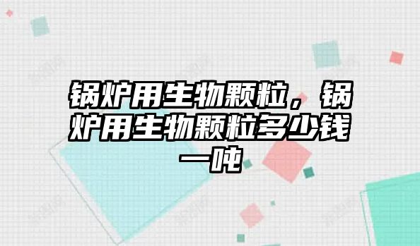 鍋爐用生物顆粒，鍋爐用生物顆粒多少錢一噸