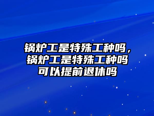 鍋爐工是特殊工種嗎，鍋爐工是特殊工種嗎可以提前退休嗎