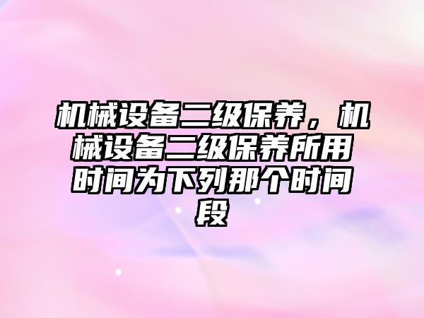 機械設備二級保養，機械設備二級保養所用時間為下列那個時間段