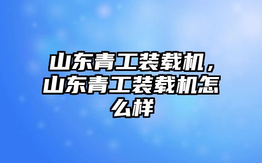 山東青工裝載機，山東青工裝載機怎么樣