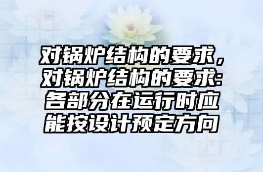 對鍋爐結(jié)構(gòu)的要求，對鍋爐結(jié)構(gòu)的要求:各部分在運(yùn)行時應(yīng)能按設(shè)計預(yù)定方向