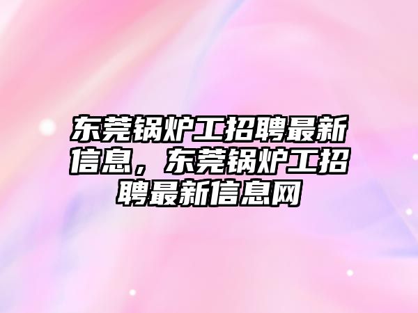 東莞鍋爐工招聘最新信息，東莞鍋爐工招聘最新信息網