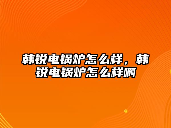 韓銳電鍋爐怎么樣，韓銳電鍋爐怎么樣啊