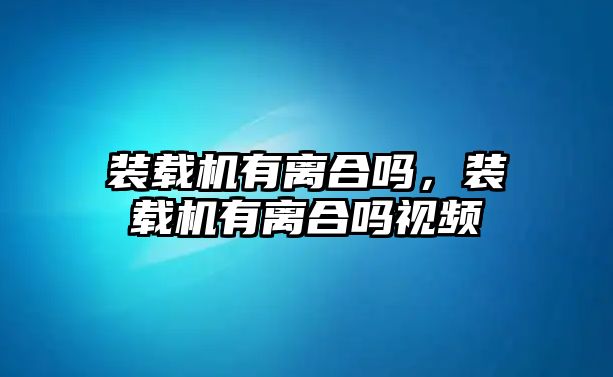 裝載機(jī)有離合嗎，裝載機(jī)有離合嗎視頻