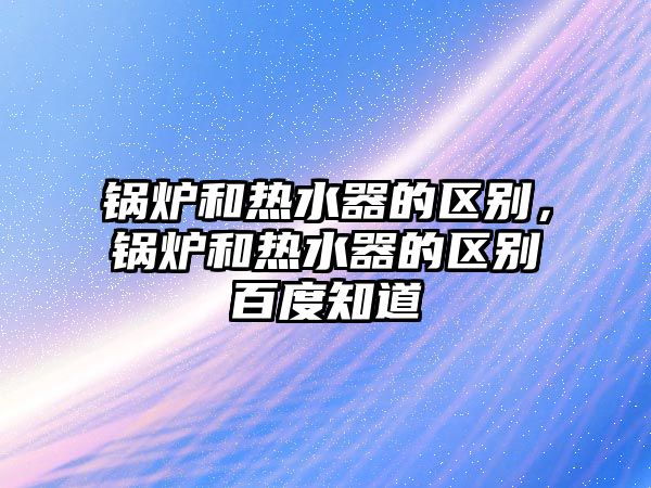 鍋爐和熱水器的區別，鍋爐和熱水器的區別百度知道