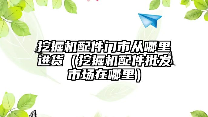 挖掘機配件門市從哪里進貨（挖掘機配件批發市場在哪里）