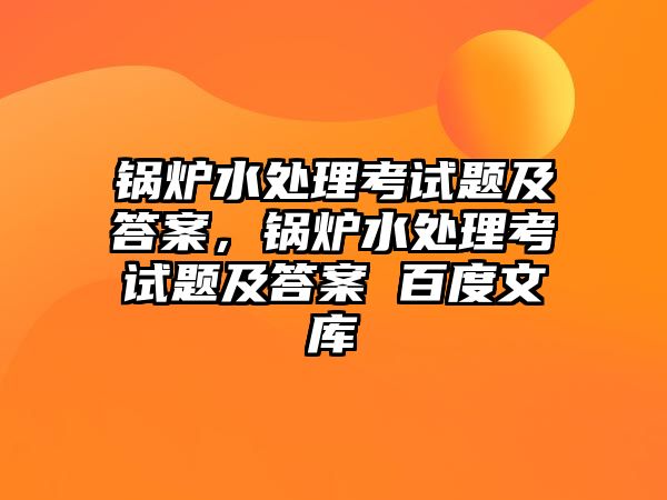 鍋爐水處理考試題及答案，鍋爐水處理考試題及答案 百度文庫