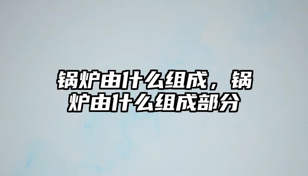 鍋爐由什么組成，鍋爐由什么組成部分