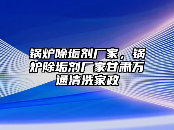 鍋爐除垢劑廠家，鍋爐除垢劑廠家甘肅萬通清洗家政