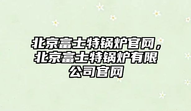 北京富士特鍋爐官網，北京富士特鍋爐有限公司官網