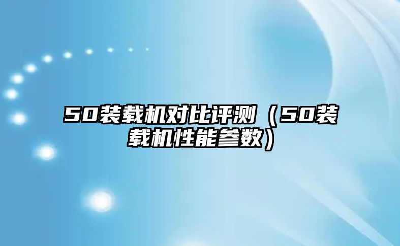 50裝載機對比評測（50裝載機性能參數）