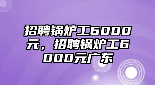 招聘鍋爐工6000元，招聘鍋爐工6000元廣東