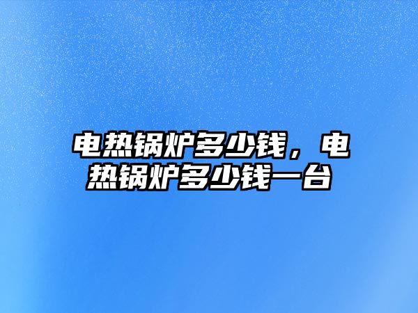 電熱鍋爐多少錢，電熱鍋爐多少錢一臺