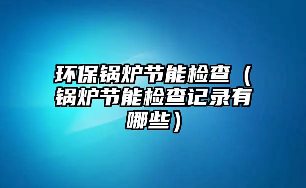 環保鍋爐節能檢查（鍋爐節能檢查記錄有哪些）