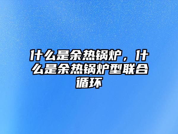 什么是余熱鍋爐，什么是余熱鍋爐型聯合循環