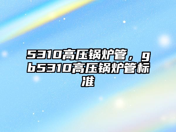 5310高壓鍋爐管，gb5310高壓鍋爐管標準