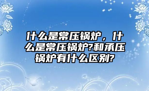 什么是常壓鍋爐，什么是常壓鍋爐?和承壓鍋爐有什么區(qū)別?