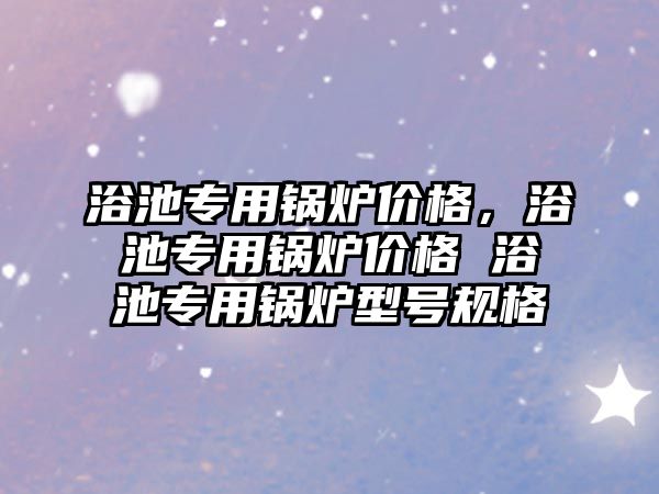 浴池專用鍋爐價格，浴池專用鍋爐價格 浴池專用鍋爐型號規格