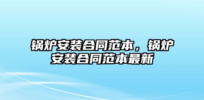 鍋爐安裝合同范本，鍋爐安裝合同范本最新