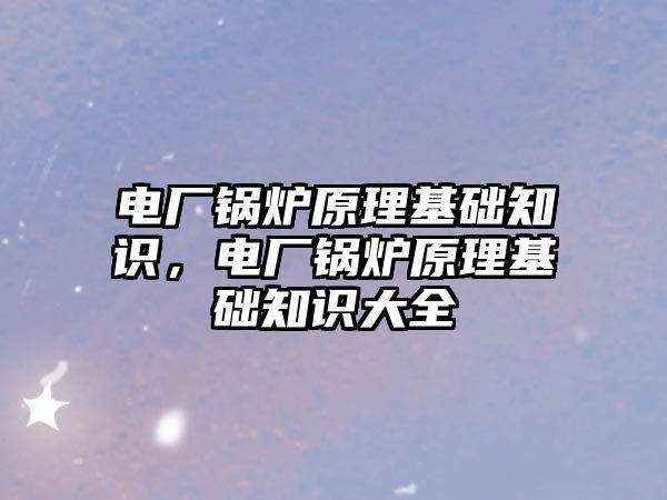 電廠鍋爐原理基礎知識，電廠鍋爐原理基礎知識大全