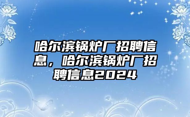 哈爾濱鍋爐廠招聘信息，哈爾濱鍋爐廠招聘信息2024