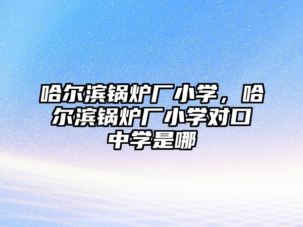 哈爾濱鍋爐廠小學，哈爾濱鍋爐廠小學對口中學是哪