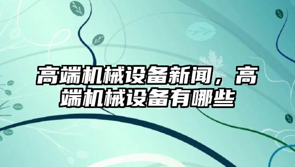 高端機(jī)械設(shè)備新聞，高端機(jī)械設(shè)備有哪些