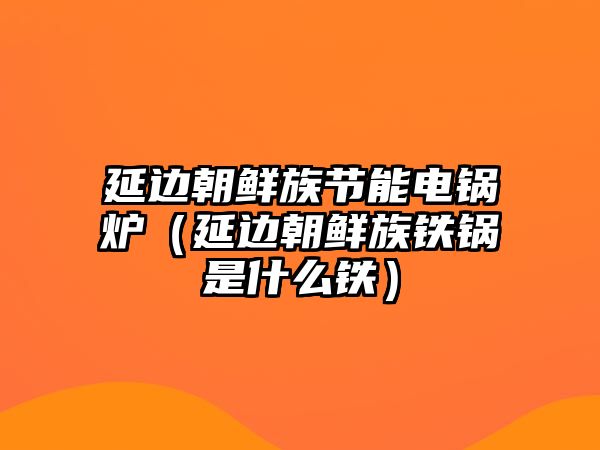 延邊朝鮮族節能電鍋爐（延邊朝鮮族鐵鍋是什么鐵）