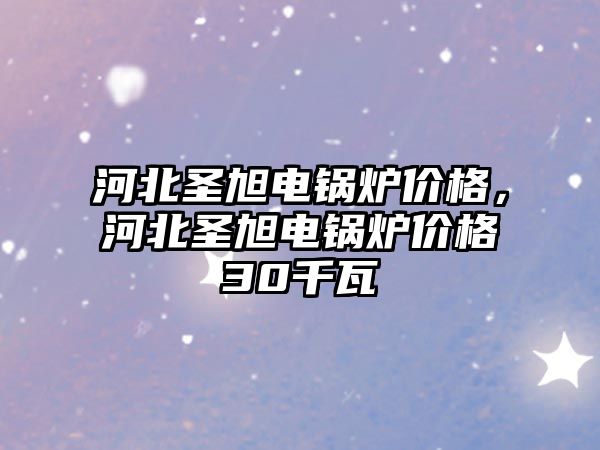 河北圣旭電鍋爐價格，河北圣旭電鍋爐價格30千瓦