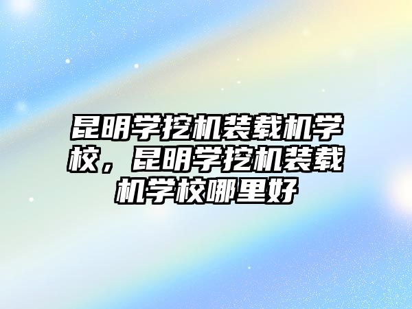 昆明學挖機裝載機學校，昆明學挖機裝載機學校哪里好