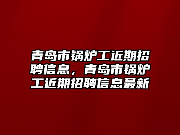 青島市鍋爐工近期招聘信息，青島市鍋爐工近期招聘信息最新